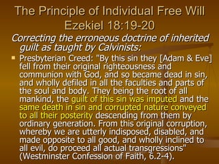 The Principle of Individual Free Will Ezekiel 18:19-20 Correcting the erroneous doctrine of inherited guilt as taught by Calvinists: Presbyterian Creed: "By this sin they [Adam & Eve] fell from their original righteousness and communion with God, and so became dead in sin, and wholly defiled in all the faculties and parts of the soul and body. They being the root of all mankind, the  guilt of this sin was imputed  and the  same death in sin and corrupted nature conveyed to all their posterity  descending from them by ordinary generation. From this original corruption, whereby we are utterly indisposed, disabled, and made opposite to all good, and wholly inclined to all evil, do proceed all actual transgressions" (Westminster Confession of Faith, 6.2-4). 