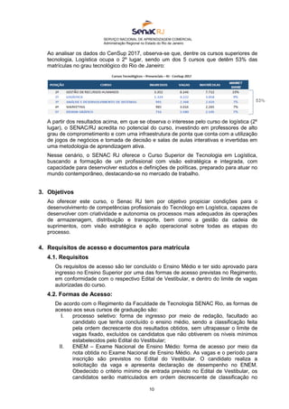 SERVIÇO NACIONAL DE APRENDIZAGEM COMERCIAL
Administração Regional no Estado do Rio de Janeiro
10
Ao analisar os dados do CenSup 2017, observa-se que, dentre os cursos superiores de
tecnologia, Logística ocupa o 2º lugar, sendo um dos 5 cursos que detêm 53% das
matrículas no grau tecnológico do Rio de Janeiro:
A partir dos resultados acima, em que se observa o interesse pelo curso de logística (2º
lugar), o SENAC/RJ acredita no potencial do curso, investindo em professores de alto
grau de comprometimento e com uma infraestrutura de ponta que conta com a utilização
de jogos de negócios e tomada de decisão e salas de aulas interativas e invertidas em
uma metodologia de aprendizagem ativa.
Nesse cenário, o SENAC RJ oferece o Curso Superior de Tecnologia em Logística,
buscando a formação de um profissional com visão estratégica e integrada, com
capacidade para desenvolver estudos e definições de políticas, preparado para atuar no
mundo contemporâneo, destacando-se no mercado de trabalho.
3. Objetivos
Ao oferecer este curso, o Senac RJ tem por objetivo propiciar condições para o
desenvolvimento de competências profissionais do Tecnólogo em Logística, capazes de
desenvolver com criatividade e autonomia os processos mais adequados às operações
de armazenagem, distribuição e transporte, bem como a gestão da cadeia de
suprimentos, com visão estratégica e ação operacional sobre todas as etapas do
processo.
4. Requisitos de acesso e documentos para matrícula
4.1. Requisitos
Os requisitos de acesso são ter concluído o Ensino Médio e ter sido aprovado para
ingresso no Ensino Superior por uma das formas de acesso previstas no Regimento,
em conformidade com o respectivo Edital de Vestibular, e dentro do limite de vagas
autorizadas do curso.
4.2. Formas de Acesso:
De acordo com o Regimento da Faculdade de Tecnologia SENAC Rio, as formas de
acesso aos seus cursos de graduação são:
I. processo seletivo: forma de ingresso por meio de redação, facultado ao
candidato que tenha concluído o ensino médio, sendo a classificação feita
pela ordem decrescente dos resultados obtidos, sem ultrapassar o limite de
vagas fixado, excluídos os candidatos que não obtiverem os níveis mínimos
estabelecidos pelo Edital do Vestibular;
II. ENEM – Exame Nacional de Ensino Médio: forma de acesso por meio da
nota obtida no Exame Nacional de Ensino Médio. As vagas e o período para
inscrição são previstos no Edital do Vestibular. O candidato realiza a
solicitação da vaga e apresenta declaração de desempenho no ENEM.
Obedecido o critério mínimo de entrada previsto no Edital de Vestibular, os
candidatos serão matriculados em ordem decrescente de classificação no
 