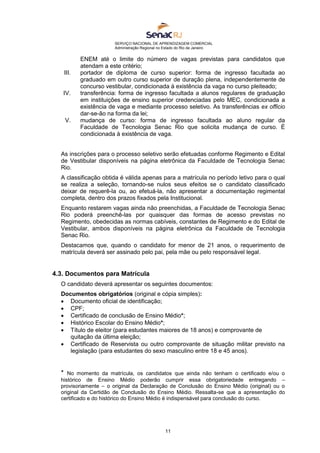 SERVIÇO NACIONAL DE APRENDIZAGEM COMERCIAL
Administração Regional no Estado do Rio de Janeiro
11
ENEM até o limite do número de vagas previstas para candidatos que
atendam a este critério;
III. portador de diploma de curso superior: forma de ingresso facultada ao
graduado em outro curso superior de duração plena, independentemente de
concurso vestibular, condicionada à existência da vaga no curso pleiteado;
IV. transferência: forma de ingresso facultada a alunos regulares de graduação
em instituições de ensino superior credenciadas pelo MEC, condicionada a
existência de vaga e mediante processo seletivo. As transferências ex officio
dar-se-ão na forma da lei;
V. mudança de curso: forma de ingresso facultada ao aluno regular da
Faculdade de Tecnologia Senac Rio que solicita mudança de curso. É
condicionada à existência de vaga.
As inscrições para o processo seletivo serão efetuadas conforme Regimento e Edital
de Vestibular disponíveis na página eletrônica da Faculdade de Tecnologia Senac
Rio.
A classificação obtida é válida apenas para a matrícula no período letivo para o qual
se realiza a seleção, tornando-se nulos seus efeitos se o candidato classificado
deixar de requerê-la ou, ao efetuá-la, não apresentar a documentação regimental
completa, dentro dos prazos fixados pela Institucional.
Enquanto restarem vagas ainda não preenchidas, a Faculdade de Tecnologia Senac
Rio poderá preenchê-las por quaisquer das formas de acesso previstas no
Regimento, obedecidas as normas cabíveis, constantes de Regimento e do Edital de
Vestibular, ambos disponíveis na página eletrônica da Faculdade de Tecnologia
Senac Rio.
Destacamos que, quando o candidato for menor de 21 anos, o requerimento de
matrícula deverá ser assinado pelo pai, pela mãe ou pelo responsável legal.
4.3. Documentos para Matrícula
O candidato deverá apresentar os seguintes documentos:
Documentos obrigatórios (original e cópia simples):
 Documento oficial de identificação;
 CPF;
 Certificado de conclusão de Ensino Médio*;
 Histórico Escolar do Ensino Médio*;
 Título de eleitor (para estudantes maiores de 18 anos) e comprovante de
quitação da última eleição;
 Certificado de Reservista ou outro comprovante de situação militar previsto na
legislação (para estudantes do sexo masculino entre 18 e 45 anos).
* No momento da matrícula, os candidatos que ainda não tenham o certificado e/ou o
histórico de Ensino Médio poderão cumprir essa obrigatoriedade entregando –
provisoriamente – o original da Declaração de Conclusão do Ensino Médio (original) ou o
original da Certidão de Conclusão do Ensino Médio. Ressalta-se que a apresentação do
certificado e do histórico do Ensino Médio é indispensável para conclusão do curso.
 