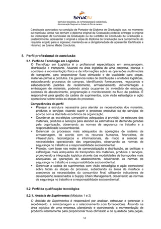 SERVIÇO NACIONAL DE APRENDIZAGEM COMERCIAL
Administração Regional no Estado do Rio de Janeiro
12
Candidatos aprovados na condição de Portador de Diploma de Graduação que, no momento
da matrícula, ainda não tenham o diploma original da Graduação poderão entregar o original
da Declaração de Conclusão da Graduação ou da Certidão de Conclusão da Graduação e,
posteriormente, apresentar o original e cópia do Diploma de Graduação para cumprimento do
requisito exigido para o ingresso; mantendo-se a obrigatoriedade de apresentar Certificado e
Histórico de Ensino Médio Concluído.
5. Perfil profissional de conclusão
5.1. Perfil do Tecnólogo em Logística
O Tecnólogo em Logística é o profissional especializado em armazenagem,
distribuição e transporte. Atuando na área logística de uma empresa, planeja e
coordena a movimentação física e de informações sobre as operações multimodais
de transporte, para proporcionar fluxo otimizado e de qualidade para peças,
matérias-primas e produtos. Ele gerencia redes de distribuição e unidades logísticas,
estabelecendo processos de compras, identificando fornecedores, negociando e
estabelecendo padrões de recebimento, armazenamento, movimentação e
embalagem de materiais, podendo ainda ocupar-se do inventário de estoques,
sistemas de abastecimento, programação e monitoramento do fluxo de pedidos. É
responsável pela gestão da cadeia de suprimentos, com visão estratégica e ação
operacional sobre todas as etapas do processo.
Competências do perfil
 Planejar a estrutura necessária para atender as necessidades dos materiais,
produtos e serviços visando suprir o processo produtivo ou de serviços de
acordo com a atividade econômica da organização.
 Coordenar as estratégias competitivas adequadas à provisão de estoques dos
materiais, produtos e serviços para atender as estimativas de demanda geradas
pela organização, observando as normas de segurança no trabalho e a
responsabilidade socioambiental.
 Gerenciar os processos mais adequados às operações de sistema de
armazenagem, de acordo com os recursos humanos, financeiros, de
infraestrutura, tecnológicos e informacionais, de modo a atender as
necessidades operacionais das organizações, observando as normas de
segurança no trabalho e a responsabilidade socioambiental.
 Projetar, com base nas redes de comercialização e distribuição, as políticas e
estratégias mais adequadas de transportes dos materiais, produtos e serviços,
promovendo a integração logística através das modalidades de transportes mais
adequadas às operações de abastecimento, observando as normas de
segurança no trabalho e a responsabilidade socioambiental.
 Gerenciar a cadeia de suprimentos com visão estratégica e ação operacional
sobre todas as etapas do processo, subsidiando as áreas de interface e
atendendo as necessidades do consumidor final, utilizando indicadores de
desempenho relacionados à Supply Chain Management, observando as normas
de segurança no trabalho e a responsabilidade socioambiental.
5.2. Perfil da qualificação tecnológica
5.2.1. Analista de Suprimentos (Módulos 1 e 2)
O Analista de Suprimentos é responsável por analisar, estruturar e gerenciar o
recebimento, a armazenagem e o relacionamento com fornecedores. Atuando na
área logística de uma empresa, planejando e coordenando a movimentação de
produtos internamente para proporcionar fluxo otimizado e de qualidade para peças,
 