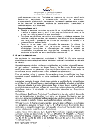 SERVIÇO NACIONAL DE APRENDIZAGEM COMERCIAL
Administração Regional no Estado do Rio de Janeiro
13
matérias-primas e produtos. Estabelece os processos de compras, identificando
fornecedores, negociando e estabelecendo padrões de recebimento,
armazenamento, movimentação e embalagem de materiais, podendo ainda ocupar-
se do inventário de estoques, sistemas de abastecimento, programação e
monitoramento do fluxo de pedidos.
Competências do perfil
 Planejar a estrutura necessária para atender as necessidades dos materiais,
produtos e serviços visando suprir o processo produtivo ou de serviços de
acordo com a atividade econômica da organização.
 Coordenar as estratégias competitivas adequadas à provisão de estoques dos
materiais, produtos e serviços para atender as estimativas de demanda geradas
pela organização, observando as normas de segurança no trabalho e a
responsabilidade socioambiental.
 Gerenciar os processos mais adequados às operações de sistema de
armazenagem, de acordo com os recursos humanos, financeiros, de
infraestrutura, tecnológicos e informacionais, de modo a atender as
necessidades operacionais das organizações, observando as normas de
segurança no trabalho e a responsabilidade socioambiental
6. Organização curricular
Os programas de desenvolvimento profissional do SENAC RJ têm uma estrutura
especialmente desenhada para antecipar e ampliar a inserção do estudante no mercado
de trabalho.
Os módulos dessa estrutura conduzem a qualificações tecnológicas intermediárias que,
no seu conjunto, configuram um Curso Superior de Tecnologia. Essas mesmas
qualificações, por sua vez, podem ser oferecidas de forma independente, respeitados os
requisitos de acesso previstos neste projeto pedagógico e pelo mercado.
Essa perspectiva norteia o processo de aproveitamento de competências, que deve
considerar o perfil estabelecido em cada qualificação, conforme prevê a legislação
vigente.
A estrutura curricular de cada módulo deve propiciar a constituição das competências
envolvidas no perfil de qualificação, o que implica em um trabalho articulado entre todos
os docentes, através de projetos integradores. Estes projetos devem propiciar tanto a
constituição das competências profissionais específicas mais complexas da qualificação
tecnológica, quanto à constituição de competências essenciais ao desempenho
profissional.
Os módulos de Qualificação Profissional Tecnológica terão duração variável, de acordo
com as competências a constituir, bem como as Unidades Curriculares que os
compõem, sempre articulados por ações especiais ou projetos relacionados diretamente
com a situação de trabalho típica da qualificação tecnológica pretendida.
O Curso Superior de Tecnologia compreende o conjunto das qualificações tecnológicas
que compõem a estrutura curricular do curso. O perfil profissional de conclusão deve
contemplar as competências previstas na legislação educacional vigente, bem como as
normas estabelecidas pelos Conselhos Profissionais.
A carga horária mínima de cada Curso Superior de Tecnologia e respectiva organização
curricular atende ao determinado no Parecer CNE/CES Nº 436/2001, no Parecer
CNE/CP Nº 29/2002 e Resolução CNE/CP Nº 3/2002, e Portaria ministerial normativa Nº
12, de 14 de agosto de 2006, e ao Catálogo Nacional de Cursos Superiores de
Tecnologia vigente.
Essa organização curricular:
 