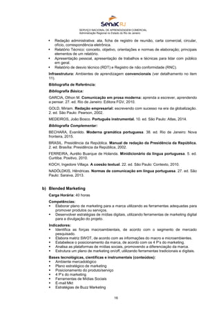 SERVIÇO NACIONAL DE APRENDIZAGEM COMERCIAL
Administração Regional no Estado do Rio de Janeiro
16
 Redação administrativa: ata, ficha de registro de reunião, carta comercial, circular,
ofício, correspondência eletrônica.
 Relatório Técnico: conceito, objetivo, orientações e normas de elaboração; principais
elementos de um relatório.
 Apresentação pessoal, apresentação de trabalhos e técnicas para lidar com público
em geral.
 Relatório de desvio técnico (RDT) e Registro de não conformidade (RNC).
Infraestrutura: Ambientes de aprendizagem convencionais (ver detalhamento no item
11).
Bibliografia de Referência:
Bibliografia Básica:
GARCIA, Othon M. Comunicação em prosa moderna: aprenda a escrever, aprendendo
a pensar. 27. ed. Rio de Janeiro: Editora FGV, 2010.
GOLD, Miriam. Redação empresarial: escrevendo com sucesso na era da globalização.
2. ed. São Paulo: Pearson, 2002.
MEDEIROS, João Bosco. Português instrumental. 10. ed. São Paulo: Atlas, 2014.
Bibliografia Complementar:
BECHARA, Evanildo. Moderna gramática portuguesa. 38. ed. Rio de Janeiro: Nova
fronteira, 2015.
BRASIL. Presidência da República. Manual de redação da Presidência da República.
2. ed. Brasília: Presidência da República, 2002.
FERREIRA, Aurélio Buarque de Holanda. Minidicionário da língua portuguesa. 5. ed.
Curitiba: Positivo, 2010.
KOCH, Ingedore Villaça. A coesão textual. 22. ed. São Paulo: Contexto, 2010.
NADÓLDKIS, Hêndricas. Normas de comunicação em língua portuguesa. 27. ed. São
Paulo: Saraiva, 2013.
b) Blended Marketing
Carga Horária: 40 horas
Competências:
 Elaborar plano de marketing para a marca utilizando as ferramentas adequadas para
promover produtos ou serviços.
 Desenvolver estratégias de mídias digitais, utilizando ferramentas de marketing digital
para a divulgação do projeto.
Indicadores:
 Identifica as forças macroambientais, de acordo com o segmento de mercado
pesquisado.
 Elabora matriz SWOT, de acordo com as informações do macro e microambientes.
 Estabelece o posicionamento da marca, de acordo com os 4 P’s do marketing.
 Analisa as plataformas de mídias sociais, promovendo a diferenciação da marca.
 Estrutura um plano de marketing on/off, utilizando ferramentas tradicionais e digitais.
Bases tecnológicas, científicas e instrumentais (conteúdos):
 Ambiente mercadológico
 Plano estratégico de marketing
 Posicionamento do produto/serviço
 4 P’s do marketing
 Ferramentas de Mídias Sociais
 E-mail Mkt
 Estratégias de Buzz Marketing
 