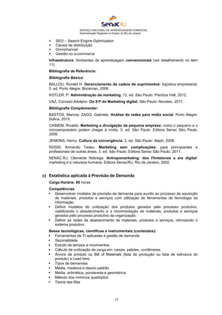 SERVIÇO NACIONAL DE APRENDIZAGEM COMERCIAL
Administração Regional no Estado do Rio de Janeiro
17
 SEO – Search Engine Optimization
 Canais de distribuição
 Omnichannel
 Gestão no e-commerce
Infraestrutura: Ambientes de aprendizagem convencionais (ver detalhamento no item
11).
Bibliografia de Referência:
Bibliografia Básica:
BALLOU, Ronald H. Gerenciamento da cadeia de suprimentos: logística empresarial.
5. ed. Porto Alegre: Bookman, 2006.
KOTLER, P. Administração de marketing. 12. ed. São Paulo: Prentice Hall, 2012.
VAZ, Conrado Adolpho. Os 8 P do Marketing digital. São Paulo: Novatec, 2011.
Bibliografia Complementar:
BASTOS, Marcos; ZAGO, Gabriela. Análise de redes para mídia social. Porto Alegre:
Sulina, 2015.
CHINEM, Rivaldo. Marketing e divulgação da pequena empresa: como o pequeno e o
microempresário podem chegar à mídia. 5. ed. São Paulo: Editora Senac São Paulo,
2009.
JENKINS, Henry. Cultura da convergência. 2. ed. São Paulo: Aleph, 2008.
ROSSI, Armando Tadeu. Marketing sem complicações: para principiantes e
profissionais de outras áreas. 5. ed. São Paulo: Editora Senac São Paulo, 2011.
SENAC.RJ; Clemente Nóbrega. Antropomarketing: dos Flintstones a era digital:
marketing e a natureza humana. Editora Senac/RJ, Rio de Janeiro, 2002.
c) Estatística aplicada à Previsão de Demanda
Carga Horária: 80 horas
Competências
 Desenvolver modelos de previsão de demanda para auxílio ao processo de aquisição
de materiais, produtos e serviços com utilização de ferramentas de tecnologia da
informação.
 Definir modelos de unitização dos produtos gerados pelo processo produtivo,
viabilizando o abastecimento e a movimentação de materiais, produtos e serviços
gerados pelo processo produtivo da organização.
 Definir as redes de abastecimento de materiais, produtos e serviços, otimizando o
sistema produtivo.
Bases tecnológicas, científicas e instrumentais (conteúdos):
 Ferramentas de TI aplicadas à gestão de demanda
 Sazonalidade
 Estudo de tempos e movimentos.
 Cálculo de unitização de carga em: caixas, paletes, contêineres.
 Árvore de produto ou Bill of Materials (lista de produção ou lista de estrutura do
produto) e Lead time.
 Tipos de demandas
 Média, mediana e desvio padrão
 Média: aritmética, ponderada e geométrica
 Método dos mínimos quadrados
 Teoria das filas
 