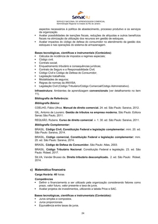 SERVIÇO NACIONAL DE APRENDIZAGEM COMERCIAL
Administração Regional no Estado do Rio de Janeiro
24
aspectos necessários à política de abastecimento, processo produtivo e os serviços
da organização.
 Avaliar possibilidades de isenções fiscais, reduções de alíquotas e outros benefícios
fiscais na otimização da utilização dos recursos em gestão de estoques.
 Avaliar impactos do código de defesa do consumidor no atendimento da gestão dos
estoques e nas operações do sistema de armazenagem.
Bases tecnológicas, científicas e instrumentais (Conteúdos):
 Cálculos de incidência de impostos e regimes especiais;
 Código civil;
 Contrato social;
 Enquadramento tributário e consequências jurídicas;
 Contrato de Seguro e a Responsabilidade Civil;
 Código Civil e Código de Defesa do Consumidor;
 Legislação trabalhista;
 Modalidades de seguros;
 Regras de normas da ANVISA;
 Legislação Civil (Código Tributário/Código Comercial/Código Administrativo).
Infraestrutura: Ambientes de aprendizagem convencionais (ver detalhamento no item
11).
Bibliografia de Referência:
Bibliografia Básica:
COELHO, Fábio Ulhoa. Manual de direito comercial. 24. ed. São Paulo: Saraiva, 2012.
GIL, Antonio de Loureiro. Gestão de tributos na empresa moderna. São Paulo: Editora
Senac São Paulo, 2011.
REQUIÃO, Rubens. Curso de direito comercial. v. 1. 30. ed. São Paulo: Saraiva, 2011.
Bibliografia Complementar:
BRASIL. Código Civil, Constituição Federal e legislação complementar: mini. 20. ed.
São Paulo: Saraiva, 2014.
BRASIL. Código comercial, Constituição Federal e legislação complementar: mini.
20. ed. São Paulo: Saraiva, 2014.
BRASIL. Código de Defesa do Consumidor. São Paulo: Atlas, 2003.
BRASIL. Código Tributário Nacional: Constituição Federal e legislação. 23. ed. São
Paulo: Rideel, 2017.
SILVA, Vander Brusso da. Direito tributário descomplicado. 2. ed. São Paulo: Rideel,
2014.
c) Matemática financeira
Carga Horária: 40 horas
Competências
 Definir o financiamento a ser utilizado pela organização considerando fatores como
prazo, valor futuro, valor presente e taxa de juros.
 Avaliar projetos de investimentos, utilizando a tabela Price e SAC.
Bases tecnológicas, científicas e instrumentais (Conteúdos):
 Juros simples e compostos.
 Juros proporcionais.
 Equivalência entre taxas de juros.
 