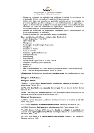 SERVIÇO NACIONAL DE APRENDIZAGEM COMERCIAL
Administração Regional no Estado do Rio de Janeiro
28
 Mapear os processos de qualidade nas atividades da cadeia de suprimentos da
organização, definido o impacto entre as áreas afins do processo.
 Indicar, com base nos requisitos de qualidade propostos para a organização, os
processos logísticos que devem adequar-se a um modelo de gestão da organização.
 Aplicar as ferramentas de qualidade indicadas objetivando o acompanhamento das
atividades da cadeia de suprimentos da organização, consolidando os resultados
apurados em relatórios de acompanhamento padronizado.
 Elaborar os indicadores de desempenho necessários para o gerenciamento da
implantação da gestão da qualidade.
 Propor as certificações mais adequadas a serem implantadas.
Bases tecnológicas, científicas e instrumentais (Conteúdos):
 Gestão da Qualidade Total (GQT)
 ABNT, NBR, ISO
 Fluxograma.
 Certificações de padronização de processo.
 Histograma.
 Diagrama de Pareto;
 Carta de Controle;
 Diagrama e gráfico de Dispersão;
 Lista de Verificação
 Brainstorming
 Benchmarking
 5W2H / 5S / 6 Sigma / SWOT / Kaizen / PDCA
 Diagrama Ishikawa (Espinha-de-Peixe);
 Matriz BCG.
 Matriz GUT.
 FMEA - Failure Modes and Effects Analysis (Análise de Modos e Efeitos de Falhas)
 FTA - Faut Tree Analysis (Análise da Árvore de Falhas)
Infraestrutura: Ambientes de aprendizagem convencionais (ver detalhamento no item
11).
Bibliografia de Referência:
Bibliografia Básica:
CAMPOS, Vicente Falconi. Gerenciamento da rotina do trabalho do dia-a-dia. 9. ed.
Minas Gerais: Falconi, 2013.
SENAC, DN. Qualidade em prestação de serviços. Rio de Janeiro: Editora Senac
Nacional, 2013.
VIEIRA, Darli Rodrigues. Auditoria logística: uma abordagem prática para operações de
centros de distribuição. Rio de Janeiro: Elsevier, 2012.
Bibliografia Complementar:
ALMEIDA, Marcelo Cavalcanti. Auditoria: abordagem moderna e completa. 9. ed. São
Paulo, Atlas, 2017.
KEEDI, Samir. Logística de transporte internacional. São Paulo: Aduaneiras, 2011.
LACOMBE, Francisco. Teoria geral da administração. São Paulo: Saraiva, 2009.
PALADINI, Edson Pacheco; BRIDI, Eduardo. Gestão e avaliação da qualidade em
serviços para organizações competitivas: estratégicas básicas e o cliente misterioso.
São Paulo, Atlas, 2013.
VALENTE, Amir Mattar et. al. Gerenciamento de transporte e frotas. 2. ed. São Paulo:
Cengage Learning, 2008.
 