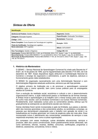 SERVIÇO NACIONAL DE APRENDIZAGEM COMERCIAL
Administração Regional no Estado do Rio de Janeiro
3
Síntese da Oferta
1. Histórico da Mantenedora
O SENAC – Serviço Nacional de Aprendizagem Comercial foi criado pelo Decreto-lei nº
8.621, de 10 de janeiro de 1946, que foi regulamentado pelo Decreto nº 61.843, de 5 de
dezembro de 1967. Esses dispositivos legais atribuíram à Confederação Nacional do
Comércio o encargo de organizá-lo e administrá-lo, a partir de objetivos, estrutura e
funcionamento gerais neles estabelecidos.
O SENAC foi organizado nacionalmente com uma Administração Nacional e com
Administrações Regionais estaduais autônomas, estrutura que até hoje persiste.
O objetivo primeiro da Instituição era o de promover a aprendizagem comercial
metódica para o menor aprendiz, bem como cursos práticos para os empregados
adultos do Comércio.
Com a evolução da realidade social, econômica e cultural e com o desenvolvimento
organizacional interno, a ação institucional passou a manifestar-se de formas diversas.
A ênfase inicial à aprendizagem e ao trabalho com o menor evoluiu para uma atuação
de cunho mais escolar, com os Ginásios Comerciais e os Cursos Técnicos Comerciais.
Paralelamente, eram realizados cursos para os comerciários adultos, esforço que foi
gradualmente se sobrepondo ao atendimento escolar aos menores.
Outras clientelas foram sendo incorporadas à ação da Entidade, que passou a atender,
além dos menores aprendizes e dos comerciários adultos, os candidatos a emprego, as
pessoas que demandavam preparação para o trabalho com geração de renda e os
trabalhadores em funções gerenciais, em níveis de exigência cada vez mais altos. Essa
incorporação incluiu o atendimento aos comerciantes, prestadores de serviços e suas
respectivas empresas, bem como a outras organizações.
Em compasso com essas mudanças, outras atividades educacionais, serviços e
produtos, além dos cursos convencionais, foram gradativamente sendo oferecidas, tais
como seminários, oficinas, mostras, desfiles, concursos, certificações, programas a
distância, assessorias, consultorias, livros e vídeos.
Identificação
Gerência de Produto: Gestão e Negócios Segmento: Gestão
Categoria: Educação Superior Especificação: Graduação Tecnológica
Código: 12491 Modalidade: Presencial
Nome Completo: Curso Superior de Tecnologia em Logística
Título do Certificado: Tecnólogo em Logística
Duração: 1600h
Nome abreviado: CST Logística
SIGLA: CSTLOGIST
Eixo Tecnológico: Gestão e Negócios Código DN: 605
Autorização: Portaria MEC/SETEC nº 205, de 07/05/2008, DOU nº 87, Seção 1, pág. 11, de 28/05/2008.
Reconhecimento: Portaria MEC/SERES nº 13, de 02/03/2012, DOU nº 45, Seção 1, pág. 55, de 06/03/2012.
Renovação de Reconhecimento: Portaria MEC/SERES nº 704, de 18/12/2013, DOU nº 246, Seção 1, págs. 139-
149, de 19/12/2013.
 