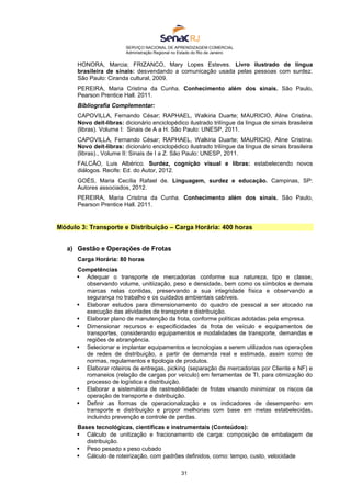 SERVIÇO NACIONAL DE APRENDIZAGEM COMERCIAL
Administração Regional no Estado do Rio de Janeiro
31
HONORA, Marcia; FRIZANCO, Mary Lopes Esteves. Livro ilustrado de língua
brasileira de sinais: desvendando a comunicação usada pelas pessoas com surdez.
São Paulo: Ciranda cultural, 2009.
PEREIRA, Maria Cristina da Cunha. Conhecimento além dos sinais. São Paulo,
Pearson Prentice Hall. 2011.
Bibliografia Complementar:
CAPOVILLA, Fernando César; RAPHAEL, Walkiria Duarte; MAURICIO, Aline Cristina.
Novo deit-libras: dicionário enciclopédico ilustrado trilíngue da língua de sinais brasileira
(libras). Volume I: Sinais de A a H. São Paulo: UNESP, 2011.
CAPOVILLA, Fernando César; RAPHAEL, Walkiria Duarte; MAURICIO, Aline Cristina.
Novo deit-libras: dicionário enciclopédico ilustrado trilíngue da língua de sinais brasileira
(libras)., Volume II: Sinais de I a Z. São Paulo: UNESP, 2011.
FALCÃO, Luis Albérico. Surdez, cognição visual e libras: estabelecendo novos
diálogos. Recife: Ed. do Autor, 2012.
GOÉS, Maria Cecília Rafael de. Linguagem, surdez e educação. Campinas, SP:
Autores associados, 2012.
PEREIRA, Maria Cristina da Cunha. Conhecimento além dos sinais. São Paulo,
Pearson Prentice Hall. 2011.
Módulo 3: Transporte e Distribuição – Carga Horária: 400 horas
a) Gestão e Operações de Frotas
Carga Horária: 80 horas
Competências
 Adequar o transporte de mercadorias conforme sua natureza, tipo e classe,
observando volume, unitiização, peso e densidade, bem como os símbolos e demais
marcas nelas contidas, preservando a sua integridade física e observando a
segurança no trabalho e os cuidados ambientais cabíveis.
 Elaborar estudos para dimensionamento do quadro de pessoal a ser alocado na
execução das atividades de transporte e distribuição.
 Elaborar plano de manutenção da frota, conforme políticas adotadas pela empresa.
 Dimensionar recursos e especificidades da frota de veículo e equipamentos de
transportes, considerando equipamentos e modalidades de transporte, demandas e
regiões de abrangência.
 Selecionar e implantar equipamentos e tecnologias a serem utilizados nas operações
de redes de distribuição, a partir de demanda real e estimada, assim como de
normas, regulamentos e tipologia de produtos.
 Elaborar roteiros de entregas, picking (separação de mercadorias por Cliente e NF) e
romaneios (relação de cargas por veículo) em ferramentas de TI, para otimização do
processo de logística e distribuição.
 Elaborar a sistemática de rastreabilidade de frotas visando minimizar os riscos da
operação de transporte e distribuição.
 Definir as formas de operacionalização e os indicadores de desempenho em
transporte e distribuição e propor melhorias com base em metas estabelecidas,
incluindo prevenção e controle de perdas.
Bases tecnológicas, científicas e instrumentais (Conteúdos):
 Cálculo de unitização e fracionamento de carga: composição de embalagem de
distribuição.
 Peso pesado x peso cubado
 Cálculo de roteirização, com padrões definidos, como: tempo, custo, velocidade
 