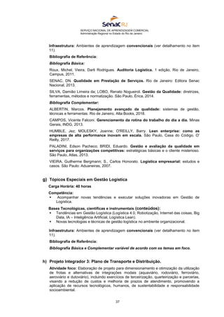SERVIÇO NACIONAL DE APRENDIZAGEM COMERCIAL
Administração Regional no Estado do Rio de Janeiro
37
Infraestrutura: Ambientes de aprendizagem convencionais (ver detalhamento no item
11).
Bibliografia de Referência:
Bibliografia Básica:
Roux, Michel, Vieira, Darli Rodrigues. Auditoria Logística. 1 edição, Rio de Janeiro,
Campus, 2011.
SENAC, DN. Qualidade em Prestação de Serviços. Rio de Janeiro: Editora Senac
Nacional, 2013.
SILVA, Damião Limeira da; LOBO, Renato Nogueirol. Gestão da Qualidade: diretrizes,
ferramentas, métodos e normatização. São Paulo, Érica, 2014.
Bibliografia Complementar:
ALBERTIN, Marcos. Planejamento avançado da qualidade: sistemas de gestão,
técnicas e ferramentas. Rio de Janeiro, Alta Books, 2018.
CAMPOS, Vicente Falconi. Gerenciamento da rotina do trabalho do dia a dia. Minas
Gerais, INDG, 2013.
HUMBLE, Jez; MOLESKY, Joanne; O'REILLY, Barry. Lean enterprise: como as
empresas de alta performance inovam em escala. São Paulo, Casa do Código, O'
Reilly, 2017.
PALADINI, Edson Pacheco; BRIDI, Eduardo. Gestão e avaliação da qualidade em
serviços para organizações competitivas: estratégicas básicas e o cliente misterioso.
São Paulo, Atlas, 2013.
VIEIRA, Guilherme Bergmann; S., Carlos Honorato. Logística empresarial: estudos e
casos. São Paulo: Aduaneiras, 2007.
g) Tópicos Especiais em Gestão Logística
Carga Horária: 40 horas
Competência:
 Acompanhar novas tendências e executar soluções inovadoras em Gestão de
Logística.
Bases Tecnológicas, científicas e instrumentais (conteúdos):
 Tendências em Gestão Logística (Logística 4.0, Robotização, Internet das coisas, Big
Data, IA – Inteligência Artificial, Logística Lean).
 Novas tecnologias e técnicas de gestão logística no ambiente organizacional.
Infraestrutura: Ambientes de aprendizagem convencionais (ver detalhamento no item
11).
Bibliografia de Referência:
Bibliografia Básica e Complementar variável de acordo com os temas em foco.
h) Projeto Integrador 3: Plano de Transporte e Distribuição.
Atividade foco: Elaboração de projeto para dimensionamento e otimização da utilização
de frotas e alternativas de integrações modais (aquaviário, rodoviário, ferroviário,
aeroviário e dutoviário), incluindo exercícios de terceirização, quarteirização e parcerias,
visando a redução de custos e melhoria de prazos de atendimento, promovendo a
aplicação de recursos tecnológicos, humanos, de sustentabilidade e responsabilidade
socioambiental.
 