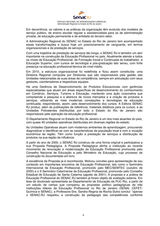 SERVIÇO NACIONAL DE APRENDIZAGEM COMERCIAL
Administração Regional no Estado do Rio de Janeiro
4
Em decorrência, os valores e as práticas da organização têm evoluído dos modelos de
serviço público, de ensino escolar regular e assistencialista para os de administração
privada, de educação permanente e de entidade do terceiro setor.
A Administração Regional do SENAC no Estado do Rio de Janeiro tem acompanhado
essas transformações e busca hoje um posicionamento de vanguarda, em termos
organizacionais e de prestação de serviços.
Com uma trajetória de prestação de serviços tão longa, o SENAC RJ é também um ator
importante na construção da Educação Profissional no país. Atualmente atende a todos
os níveis de Educação Profissional: da Formação Inicial e Continuada do trabalhador, à
Educação Superior, com cursos de tecnologia e pós-graduação lato sensu, com forte
presença na educação profissional técnica de nível médio.
Em 2010, a estrutura organizacional foi redefinida e ficou assim constituída: uma
Diretoria Regional composta por Diretorias que são responsáveis pela gestão das
Unidades relacionadas às suas áreas de competência, sempre em articulação com seus
gestores, coordenadores e respectivas equipes.
Há uma Gerência de Desenvolvimento de Produtos Educacionais com gerências
especializadas que atuam em áreas específicas de desenvolvimento do conhecimento
em Comércio, Serviços, Turismo e Educação, mantendo uma ação corporativa que
compreende a pesquisa e a abertura de novos mercados e a criação de produtos e
serviços, utilizando as mais modernas concepções e tecnologias de educação
continuada, respondendo, assim, pelo desenvolvimento dos cursos. A Editora SENAC
RJ produz, além de publicações de referência, materiais didáticos para os cursos, e as
Unidades Polivalentes distribuídas por todo o Estado do Rio de Janeiro são
responsáveis pela operação da educação profissional.
O Departamento Regional no Estado do Rio de Janeiro é um dos mais atuantes do país,
com quase 40 unidades operativas distribuídas em diversas regiões do estado.
As Unidades Operativas atuam com modernos ambientes de aprendizagem, procurando
diagnosticar e identificar-se com as características da população local e com a vocação
econômica da região. Têm como função a prestação de serviços e distribuição de
produtos na sua região de influência.
A partir do ano de 2000, o SENAC RJ construiu de uma forma original e participativa a
sua Proposta Pedagógica. A Proposta Pedagógica alinha a instituição ao recente
movimento de renovação e modernização da Educação Profissional promovida pelo
Conselho Nacional de Educação e pelo Ministério da Educação, cujo processo de
construção foi documentado em livro.
A excelência da Proposta já é reconhecida. Motivou convites para apresentação de seu
conteúdo em importantes encontros de Educação Profissional, tais como o Seminário
Internacional de Educação Profissional, promovido pelo MEC/SEMTEC (outubro de
2000) e o II Seminário Catarinense de Educação Profissional, promovido pelo Conselho
Estadual de Educação de Santa Catarina (agosto de 2001). A proposta e a prática de
Educação Profissional do SENAC RJ também já foram objeto de avaliação externa. Em
tese de doutorado apresentada ao Departamento de Educação da PUC Rio, a partir de
um estudo de campo que comparou as propostas político pedagógicas de três
instituições líderes da Educação Profissional no Rio de Janeiro (SENAI, CEFET-
Química e SENAC), a Professora Dra. Sandra Regina da Rocha Dutra conclui: “apenas
o SENAC-RJ respeitou a construção da pedagogia das competências conforme
 