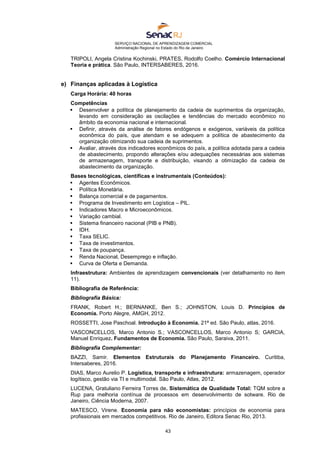 SERVIÇO NACIONAL DE APRENDIZAGEM COMERCIAL
Administração Regional no Estado do Rio de Janeiro
43
TRIPOLI, Angela Cristina Kochinski, PRATES, Rodolfo Coelho. Comércio Internacional
Teoria e prática. São Paulo, INTERSABERES, 2016.
e) Finanças aplicadas à Logística
Carga Horária: 40 horas
Competências
 Desenvolver a política de planejamento da cadeia de suprimentos da organização,
levando em consideração as oscilações e tendências do mercado econômico no
âmbito da economia nacional e internacional.
 Definir, através da análise de fatores endógenos e exógenos, variáveis da política
econômica do país, que atendam e se adequem a política de abastecimento da
organização otimizando sua cadeia de suprimentos.
 Avaliar, através dos indicadores econômicos do país, a política adotada para a cadeia
de abastecimento, propondo alterações e/ou adequações necessárias aos sistemas
de armazenagem, transporte e distribuição, visando a otimização da cadeia de
abastecimento da organização.
Bases tecnológicas, científicas e instrumentais (Conteúdos):
 Agentes Econômicos.
 Política Monetária.
 Balança comercial e de pagamentos.
 Programa de Investimento em Logística – PIL.
 Indicadores Macro e Microeconômicos.
 Variação cambial.
 Sistema financeiro nacional (PIB e PNB).
 IDH.
 Taxa SELIC.
 Taxa de investimentos.
 Taxa de poupança.
 Renda Nacional, Desemprego e inflação.
 Curva de Oferta e Demanda.
Infraestrutura: Ambientes de aprendizagem convencionais (ver detalhamento no item
11).
Bibliografia de Referência:
Bibliografia Básica:
FRANK, Robert H.; BERNANKE, Ben S.; JOHNSTON, Louis D. Princípios de
Economia. Porto Alegre, AMGH, 2012.
ROSSETTI, Jose Paschoal. Introdução à Economia. 21ª ed. São Paulo, atlas, 2016.
VASCONCELLOS, Marco Antonio S.; VASCONCELLOS, Marco Antonio S; GARCIA,
Manuel Enriquez. Fundamentos de Economia. São Paulo, Saraiva, 2011.
Bibliografia Complementar:
BAZZI, Samir. Elementos Estruturais do Planejamento Financeiro. Curitiba,
Intersaberes, 2016.
DIAS, Marco Aurelio P. Logística, transporte e infraestrutura: armazenagem, operador
logítisco, gestão via TI e multimodal. São Paulo, Atlas, 2012.
LUCENA, Gratuliano Ferreira Torres de. Sistemática de Qualidade Total: TQM sobre a
Rup para melhoria contínua de processos em desenvolvimento de sotware. Rio de
Janeiro, Ciência Moderna, 2007.
MATESCO, Virene. Economia para não economistas: princípios de economia para
profissionais em mercados competitivos. Rio de Janeiro, Editora Senac Rio, 2013.
 