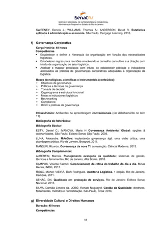 SERVIÇO NACIONAL DE APRENDIZAGEM COMERCIAL
Administração Regional no Estado do Rio de Janeiro
44
SWEENEY, Dennis J.; WILLIAMS, Thomas A.; ANDERSON, David R. Estatística
aplicada à administração e economia. São Paulo, Cengage Learning, 2016.
f) Governança Corporativa
Carga Horária: 40 horas
Competências
 Estabelecer e definir a hierarquia da organização em função das necessidades
logísticas.
 Estabelecer regras para reuniões envolvendo o conselho consultivo e a direção com
intuito de organização do setor logístico.
 Analisar e mapear processos com intuito de estabelecer políticas e indicadores
adequados às práticas de governanças corporativas adequadas à organização da
logística.
Bases tecnológicas, científicas e instrumentais (conteúdos):
 Objetivos da governança
 Práticas e técnicas de governança
 Tomada de decisão
 Organograma e estrutura funcional
 Metas e indicadores logísticos
 Bechmarking
 Compliance
 IBGC x práticas de governança
Infraestrutura: Ambientes de aprendizagem convencionais (ver detalhamento no item
11).
Bibliografia de Referência:
Bibliografia Básica:
ESTY, Daniel C.; IVANOVA, Maria H Governança Ambiental Global: opções &
oportunidades. São Paulo, Editora Senac São Paulo, 2005.
LUNA, Alexandre. MAnGve: implantando governança ágil: uma visão crítica, uma
abordagem prática. Rio de Janeiro, Brasport, 2011.
MANSUR, Ricardo. Governança da nova TI: a revolução. Ciência Moderna, 2013.
Bibliografia Complementar:
ALBERTIN, Marcos. Planejamento avançado da qualidade: sistemas de gestão,
técnicas e ferramentas. Rio de Janeiro, Alta Books, 2018.
CAMPOS, Vicente Falconi. Gerenciamento da rotina do trabalho do dia a dia. Minas
Gerais, INDG, 2013.
ROUX, Michel; VIEIRA, Darli Rodrigues. Auditoria Logística. 1 edição, Rio de Janeiro,
Campus, 2011.
SENAC, DN. Qualidade em prestação de serviços. Rio de Janeiro: Editora Senac
Nacional, 2013.
SILVA, Damião Limeira da. LOBO, Renato Nogueirol. Gestão da Qualidade: diretrizes,
ferramentas, métodos e normatização. São Paulo, Érica, 2014.
g) Diversidade Cultural e Direitos Humanos
Duração: 40 horas
Competências
 