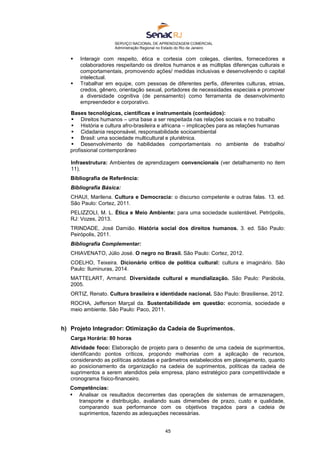 SERVIÇO NACIONAL DE APRENDIZAGEM COMERCIAL
Administração Regional no Estado do Rio de Janeiro
45
 Interagir com respeito, ética e cortesia com colegas, clientes, fornecedores e
colaboradores respeitando os direitos humanos e as múltiplas diferenças culturais e
comportamentais, promovendo ações/ medidas inclusivas e desenvolvendo o capital
intelectual.
 Trabalhar em equipe, com pessoas de diferentes perfis, diferentes culturas, etnias,
credos, gênero, orientação sexual, portadores de necessidades especiais e promover
a diversidade cognitiva (de pensamento) como ferramenta de desenvolvimento
empreendedor e corporativo.
Bases tecnológicas, científicas e instrumentais (conteúdos):
 Direitos humanos – uma base a ser respeitada nas relações sociais e no trabalho
 História e cultura afro-brasileira e africana – implicações para as relações humanas
 Cidadania responsável, responsabilidade socioambiental
 Brasil: uma sociedade multicultural e pluriétnica.
 Desenvolvimento de habilidades comportamentais no ambiente de trabalho/
profissional contemporâneo
Infraestrutura: Ambientes de aprendizagem convencionais (ver detalhamento no item
11).
Bibliografia de Referência:
Bibliografia Básica:
CHAUI, Marilena. Cultura e Democracia: o discurso competente e outras falas. 13. ed.
São Paulo: Cortez, 2011.
PELIZZOLI, M. L. Ética e Meio Ambiente: para uma sociedade sustentável. Petrópolis,
RJ: Vozes, 2013.
TRINDADE, José Damião. História social dos direitos humanos. 3. ed. São Paulo:
Peirópolis, 2011.
Bibliografia Complementar:
CHIAVENATO, Júlio José. O negro no Brasil. São Paulo: Cortez, 2012.
COELHO, Teixeira. Dicionário crítico de política cultural: cultura e imaginário. São
Paulo: Iluminuras, 2014.
MATTELART, Armand. Diversidade cultural e mundialização. São Paulo: Parábola,
2005.
ORTIZ, Renato. Cultura brasileira e identidade nacional. São Paulo: Brasiliense, 2012.
ROCHA, Jefferson Marçal da. Sustentabilidade em questão: economia, sociedade e
meio ambiente. São Paulo: Paco, 2011.
h) Projeto Integrador: Otimização da Cadeia de Suprimentos.
Carga Horária: 80 horas
Atividade foco: Elaboração de projeto para o desenho de uma cadeia de suprimentos,
identificando pontos críticos, propondo melhorias com a aplicação de recursos,
considerando as políticas adotadas e parâmetros estabelecidos em planejamento, quanto
ao posicionamento da organização na cadeia de suprimentos, políticas da cadeia de
suprimentos a serem atendidos pela empresa, plano estratégico para competitividade e
cronograma físico-financeiro.
Competências:
 Analisar os resultados decorrentes das operações de sistemas de armazenagem,
transporte e distribuição, avaliando suas dimensões de prazo, custo e qualidade,
comparando sua performance com os objetivos traçados para a cadeia de
suprimentos, fazendo as adequações necessárias.
 