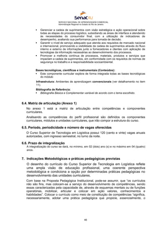 SERVIÇO NACIONAL DE APRENDIZAGEM COMERCIAL
Administração Regional no Estado do Rio de Janeiro
46
 Gerenciar a cadeia de suprimentos com visão estratégica e ação operacional sobre
todas as etapas do processo logístico, subsidiando as áreas de interface e atendendo
às necessidades do consumidor final, com a utilização de indicadores de
desempenho, avaliando sua performance para tomada de decisão.
 Garantir o nível de serviço adequado que atenda aos requisitos de mercado nacional
e internacional, promovendo a visibilidade da cadeia de suprimentos através do fluxo
interno e externo de informações junto a fornecedores e clientes com aplicação de
tecnologias da informação necessárias ao desenvolvimento dos processos.
 Promover a melhoria contínua de processos, materiais, produtos e serviços que
impactam a cadeia de suprimentos, em conformidade com os requisitos de normas de
segurança no trabalho e a responsabilidade socioambiental.
Bases tecnológicas, científicas e instrumentais (Conteúdos):
 Este componente curricular explora de forma integrada todas as bases tecnológicas
do módulo
Infraestrutura: Ambientes de aprendizagem convencionais (ver detalhamento no item
11).
Bibliografia de Referência:
 Bibliografia Básica e Complementar variável de acordo com o tema escolhido.
6.4. Matriz de articulação (Anexo 1)
No anexo 1 está a matriz de articulação entre competências e componentes
curriculares.
Analisando as competências do perfil profissional são definidos os componentes
curriculares, módulos e unidades curriculares, que irão compor a estrutura do curso.
6.5. Período, periodicidade e número de vagas oferecidas
O Curso Superior de Tecnologia em Logística possui 120 (cento e vinte) vagas anuais
autorizadas, com ingresso semestral, no turno da noite.
6.6. Prazo de integralização
A integralização do curso se dará, no mínimo, em 02 (dois) ano (s) e no máximo em 04 (quatro)
anos.
7. Indicações Metodológicas e práticas pedagógicas previstas
O desenho do currículo do Curso Superior de Tecnologia em Logística reflete
uma ampla visão de educação profissional, uma coerente perspectiva
metodológica e condiciona a opção por determinadas práticas pedagógicas no
desenvolvimento das unidades curriculares.
Com base na Proposta Pedagógica Institucional, pode-se assumir, que “os currículos
não são fins, mas colocam-se a serviço do desenvolvimento de competências, sendo
essas caracterizadas pela capacidade de, através de esquemas mentais ou de funções
operatórias, mobilizar, articular e colocar em ação valores, conhecimentos e
habilidades”. Colocar o currículo como meio de constituição de competências “significa,
necessariamente, adotar uma prática pedagógica que propicie, essencialmente, o
 