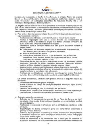 SERVIÇO NACIONAL DE APRENDIZAGEM COMERCIAL
Administração Regional no Estado do Rio de Janeiro
48
competências necessárias à tarefa de transformação e criação. Assim, os projetos
devem ser desenvolvidos como forma de superação de problemas e desafios reais, e
serão vivenciados em instalações específicas da Faculdade SENAC Rio e em
instalações de organizações do setor produtivo.
Os projetos devem focalizar um ou mais problemas da realidade do setor produtivo ao
qual o curso está vinculado. As atividades daí decorrentes poderão ser coordenadas por
uma Empresa Júnior de Consultoria, gerenciada e operada por participantes e docentes
da Faculdade de Tecnologia SENAC Rio.
a) Para tanto, o docente responsável pelo desenvolvimento do projeto deve considerar
alguns aspectos essenciais:
 Análise das competências a serem constituídas no módulo ou no projeto.
 Análise e negociação, com toda a equipe docente, das necessidades de
articulação entre as atividades de projeto e as demais unidades curriculares do
curso ou módulo, e respectivas bases tecnológicas.
 Orientações claras e condições necessárias para que os estudantes realizem o
projeto, como:
 planejamento das atividades de pesquisa de informações e de referências
para a resolução do problema ou superação do desafio;
 estímulo ao trabalho em equipe;
 realização de atividades de apoio, como: entrevistas com profissionais
experientes, visitas técnicas, simulações, experimentos e outras formas
didáticas que a situação concreta indicar.
 Sistematização das informações e referências através de seminários, painéis
integrados, produção de textos, maquetes, esquemas, diagramas, sínteses,
quadros sinóticos e outras formas que a situação concreta indicar.
 Levantamento e testagem das hipóteses de solução do problema ou desafio.
 Apresentação das conclusões referentes à resolução do problema ou solução do
desafio mediante as estratégias mais adequadas.
 Avaliação da constituição das competências previstas para o projeto (feita tanto
durante o desenvolvimento do projeto, quanto na apresentação final à banca).
Em termos operacionais, o trabalho com projetos envolve as seguintes etapas ou
atividades:
 Divisão dos estudantes em grupos de projeto.
 Busca e seleção do campo de aplicação (empresa, instituição, órgão público)
mais adequado.
 Definição das estratégias para a consecução dos resultados.
 Elaboração da proposta final de intervenção, envolvendo inclusive especificação
das atividades, dos resultados esperados e cronograma de execução.
b) Outros componentes curriculares:
 Definição da (s) competência (s) prevista (s) no Plano de Curso a ser (em)
constituída (s) na sessão de aprendizagem (aula) ou em um conjunto de sessões
de aprendizagem.
 Análise das necessidades de articulação com as atividades de projeto que estão
em curso.
 Especificação das bases tecnológicas para cada competência selecionada e
prevista no Plano de Curso.
 Definição de um problema ou desafio que envolva a constituição da competência
e demande o domínio das bases tecnológicas especificadas, com a participação
do grupo de aprendizagem.
 Busca de informações e de referências para a resolução do problema ou
superação do desafio. Tal busca será efetuada pelos estudantes assessorados
 