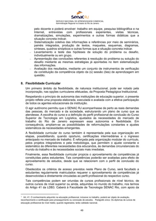 SERVIÇO NACIONAL DE APRENDIZAGEM COMERCIAL
Administração Regional no Estado do Rio de Janeiro
49
pelo docente e poderá envolver: trabalho em equipe, pesquisa bibliográfica e na
Internet, entrevistas com profissionais experientes, visitas técnicas,
dramatizações, simulações, experimentos e outras formas didáticas que a
situação concreta indicar.
 Sistematização coletiva das informações e referências por meio de seminários,
painéis integrados, produção de textos, maquetes, esquemas, diagramas,
sínteses, quadros sinópticos e outras formas que a situação concreta indicar.
 Levantamento e teste das hipóteses de solução do problema ou desafio,
individualmente ou em grupo.
 Apresentação das conclusões referentes à resolução do problema ou solução do
desafio mediante as mesmas estratégias já apontadas no item sistematização
das informações.
 Avaliação dos resultados, mediante um conjunto de instrumentos de verificação
da constituição da competência objeto da (s) sessão (ões) de aprendizagem em
questão.
8. Flexibilidade Curricular
Um primeiro âmbito da flexibilidade, de natureza institucional, pode ser notado pela
incorporação, nas opções curriculares efetuadas, da Proposta Pedagógica Institucional.
Respeitando o princípio de autonomia das instituições de educação superior, o presente
projeto reflete uma proposta elaborada, executada e avaliada com a efetiva participação
de todos os agentes educacionais da instituição.
O agir autônomo permitiu que o SENAC RJ acompanhasse de perto as reais demandas
das pessoas, do mercado e da sociedade, estruturando um plano de curso que as
atendesse. A escolha do curso e a definição do perfil profissional de conclusão do Curso
Superior de Tecnologia em Logística, ajustados às necessidades do mercado de
trabalho do Rio de Janeiro expressam essa autonomia e flexibilidade. Em
consequência, ampliam-se as possibilidades de reformulações constantes e ajustes
sistemáticos às necessidades emergentes.
A flexibilidade curricular do curso também é representada pela sua organização em
etapas, possibilitando, quando oportuno, certificações intermediárias e o ingresso
antecipado no mercado de trabalho. É reforçada pela organização modular do currículo,
pelos projetos integradores e pela metodologia, que permitem o ajuste constante e
sistemático às diferentes necessidades dos educandos, às demandas circunstanciais do
mundo do trabalho e às necessidades sociais mais imediatas.
Finalmente, essa flexibilidade curricular propicia o aproveitamento de competências já
constituídas pelos estudantes. Tais competências poderão ser avaliadas para efeito de
aproveitamento de estudos, desde que se relacionem com o perfil de conclusão do
curso.
Obedecidos os critérios de acesso previstos neste Plano de Curso, será facultado a
estudantes regularmente matriculados requerer o aproveitamento de competências já
desenvolvidas e diretamente vinculadas ao perfil profissional do respectivo curso.
Tais competências podem ser oriundas de cursos profissionais de nível técnico, de
outros cursos de nível superior ou ainda, adquiridas no mundo do trabalho, nos termos
do Artigo 41 da LDB3. Caberá à Faculdade de Tecnologia SENAC Rio, com apoio da
3 Art. 41. O conhecimento adquirido na educação profissional, inclusive no trabalho, poderá ser objeto de avaliação,
reconhecimento e certificação para prosseguimento ou conclusão de estudos. Parágrafo único. Os diplomas de cursos de
educação profissional de nível médio, quando registrados, terão validade nacional.
 