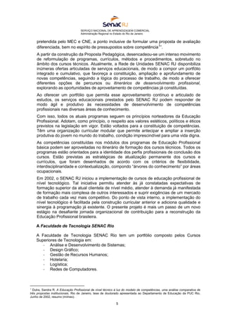 SERVIÇO NACIONAL DE APRENDIZAGEM COMERCIAL
Administração Regional no Estado do Rio de Janeiro
5
pretendida pelo MEC e CNE, a ponto inclusive de formular uma proposta de avaliação
diferenciada, bem no espírito de pressupostos sobre competência1
”.
A partir da construção da Proposta Pedagógica, desencadeou-se um intenso movimento
de reformulação de programas, currículos, métodos e procedimentos, sobretudo no
âmbito dos cursos técnicos. Atualmente, a Rede de Unidades SENAC RJ disponibiliza
inúmeras ofertas articuladas de serviços educacionais, de modo a compor um portfólio
integrado e cumulativo, que favoreça a constituição, ampliação e aprofundamento de
novas competências, seguindo a lógica do processo de trabalho, de modo a oferecer
diferentes opções de percursos ou itinerários de desenvolvimento profissional,
explorando as oportunidades de aproveitamento de competências já constituídas.
Ao oferecer um portfólio que permita esse aproveitamento contínuo e articulado de
estudos, os serviços educacionais prestados pelo SENAC RJ podem responder de
modo ágil e produtivo às necessidades de desenvolvimento de competências
profissionais nas diversas áreas de conhecimento.
Com isso, todos os atuais programas seguem os princípios norteadores da Educação
Profissional. Adotam, como princípio, o respeito aos valores estéticos, políticos e éticos
previstos na legislação em vigor. Estão voltados para a constituição de competências.
Têm uma organização curricular modular que permite antecipar e ampliar a inserção
produtiva do jovem no mundo do trabalho, condição imprescindível para uma vida digna.
As competências constituídas nos módulos dos programas de Educação Profissional
básica podem ser aproveitadas no itinerário de formação dos cursos técnicos. Todos os
programas estão orientados para a identidade dos perfis profissionais de conclusão dos
cursos. Estão previstas as estratégicas de atualização permanente dos cursos e
currículos, que foram desenhados de acordo com os critérios de flexibilidade,
interdisciplinaridade e contextualização, compondo “árvores do conhecimento” por áreas
ocupacionais.
Em 2002, o SENAC RJ iniciou a implementação de cursos de educação profissional de
nível tecnológico. Tal iniciativa permitiu atender às já constatadas expectativas de
formação superior da atual clientela de nível médio, atender à demanda já manifestada
de formação mais complexa de outros interessados e suprir exigências de um mercado
de trabalho cada vez mais competitivo. Do ponto de vista interno, a implementação do
nível tecnológico é facilitada pela construção curricular anterior e adiciona qualidade e
sinergia à programação já existente. O presente projeto é mais um passo de um novo
estágio na desafiante jornada organizacional de contribuição para a reconstrução da
Educação Profissional brasileira.
A Faculdade de Tecnologia SENAC Rio
A Faculdade de Tecnologia SENAC Rio tem um portfólio composto pelos Cursos
Superiores de Tecnologia em:
- Análise e Desenvolvimento de Sistemas;
- Design Gráfico;
- Gestão de Recursos Humanos;
- Hotelaria;
- Logística;
- Redes de Computadores.
1
Dutra, Sandra R. A Educação Profissional de nível técnico à luz do modelo de competências, uma análise comparativa de
três propostas institucionais, Rio de Janeiro, tese de doutorado apresentada ao Departamento de Educação da PUC Rio,
Junho de 2002, resumo (mímeo).
 