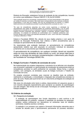 SERVIÇO NACIONAL DE APRENDIZAGEM COMERCIAL
Administração Regional no Estado do Rio de Janeiro
50
Diretoria de Educação, estabelecer formas de avaliação de tais competências, levando
em conta o que estabelece o Parecer CNE/CP nº 29, de 03/12/2002:
“Essa avaliação deverá ser concretizada, necessariamente, de forma personalizada e não apenas
por análise de ementas curriculares. Não basta haver correspondência entre eventuais conteúdos
programáticos. O que deve ser avaliado, para fins de prosseguimento de estudos, é o efetivo
desenvolvimento de competências previstas no perfil profissional de conclusão do curso. ” (...)
“No caso de competências adquiridas em outros cursos superiores, a solicitação de
aproveitamento será objeto de detalhada análise dos programas desenvolvidos, à luz do perfil
profissional de conclusão do curso. É importante considerar o princípio da objetividade de qualquer
trajetória formativa pretendida pelo estudante, cabendo à instituição ofertante analisar essas
pretensões, “no propósito de mantê-las em conformidade com a realidade profissional, sem
encurtar demais e sem buscar uma extensão demasiada do curso”, como muito bem é assinalado
no Parecer CNE/CES no
776/97. ”
Caberá à Faculdade SENAC Rio, através de seus órgãos próprios e com apoio da
Diretoria de Educação Profissional, fixar critérios e definir procedimentos para a
avaliação do aproveitamento de competências.
Os responsáveis pela avaliação destinada ao aproveitamento de competências
apresentarão relatório que será arquivado no prontuário individual do estudante,
juntamente com os documentos que instituirão esse processo.
O aproveitamento de competência, em qualquer condição, deverá ser requerido
antes do início das atividades de cada módulo ou curso, em tempo hábil para a
análise, a indicação de eventuais complementações e deferimento pela direção
da Faculdade de Tecnologia SENAC Rio.
9. Estágio Curricular e Trabalho de conclusão de curso
Na implementação dos projetos integradores o estudante irá se defrontar com situações
que envolverão a aplicação e a demonstração da constituição de praticamente todas as
competências previstas no perfil profissional de conclusão. Dessa forma, o projeto
substitui, com vantagens, as atividades usuais de Estágio Curricular e Trabalho de
Conclusão de Curso.
Os projetos propiciam condições para vivenciar os desafios reais da profissão,
viabilizando a constituição, a consolidação e integração das competências previstas no
plano de curso. Razão pela qual tornam-se um instrumento privilegiado de avaliação de
competências.
São eixos de articulação entre teoria e prática, desenvolvidos em pequenos grupos e
com docente designado especialmente para coordenar as sessões de aprendizagem
que eles abrigam. São formas de dar à Educação Tecnológica um caráter distintivo da
tradição acadêmica.
10.Critérios de avaliação
10.1. Perspectiva de Avaliação
A avaliação da aprendizagem tem função diagnóstica e será contínua e de
responsabilidade do professor, mediante a realização de atividades de pesquisas,
projetos, prática profissional em laboratórios ou ambientes reais de trabalho,
seminários, trabalhos escritos e similares.
A avaliação é um processo que captará e fornecerá informações relevantes para a
tomada de decisão para o aprimoramento permanente do processo educativo.
 
