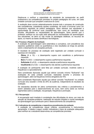 SERVIÇO NACIONAL DE APRENDIZAGEM COMERCIAL
Administração Regional no Estado do Rio de Janeiro
51
Destina-se a verificar a capacidade do estudante de corresponder ao perfil
profissional e às competências previstas no projeto pedagógico de curso, em cada
unidade curricular que compõem a estrutura do curso.
A avaliação deve ocorrer sistematicamente durante todo o processo de construção
das competências, subsidiando ajustes constantes, de modo a funcionar como um
mecanismo regulador da prática pedagógica. Deve oferecer aos estudantes a
oportunidade de confirmar suas competências, bem como de manifestar suas
dúvidas, dificuldades ou necessidades de aprendizagem. Deve permitir que o
professor verifique se sua ação está adequada às necessidades de aprendizagem
dos estudantes, se deve ou não mudar as estratégias didáticas, os recursos de
apoio, ou mesmo as bases científicas e tecnológicas.
10.2. Processo e Registro de Avaliação
A avaliação da aprendizagem será sistemática e cumulativa, com prevalência dos
aspectos qualitativos sobre os quantitativos e dos resultados ao longo do período
sobre o desempenho em situações pontuais.
O resultado do processo de avaliação será registrado por unidade curricular e
expresso em menções:
- Ótimo (9 a 10) – o desempenho supera com excelência a performance
requerida.
- Bom (7 a 8,9) – o desempenho supera a performance requerida.
- Suficiente (6 a 6,9) – o desempenho atende a performance requerida.
- Insuficiente (0 a 5,9) – o desempenho não atende à performance requerida
A avaliação do participante será feita por unidade curricular, incidindo sobre a
frequência e o aproveitamento.
Será considerado Aprovado aquele que obtiver conceito mínimo "Suficiente" nas
avaliações de cada unidade curricular, realizadas durante o processo de
aprendizagem, além da frequência mínima obrigatória de 75%
Será considerado Reprovado aquele que obtiver conceito “Insuficiente” na unidade
curricular e/ou exceder o limite de 25% de ausência, independente do resultado da
avaliação.
Os estudantes deverão ter pleno conhecimento dos critérios e procedimentos a
serem adotados para o desenvolvimento do curso, bem como sobre as normas
regimentais sobre a avaliação, recuperação, frequência e promoção.
10.3. Recuperação
A recuperação será imediata à constatação das dificuldades do aluno, por meio de
solução de situações-problema, realização de estudos dirigidos e outras estratégias
de aprendizagem que contribuam para o desenvolvimento da competência.
10.4. Indicadores de competências e respectivos procedimentos de avaliação.
A avaliação de competências requer critérios, procedimentos e instrumentos
apropriados. A tabela a seguir contém indicadores e tipos de avaliação adequados
para verificar se o estudante desenvolveu as competências previstas.
 