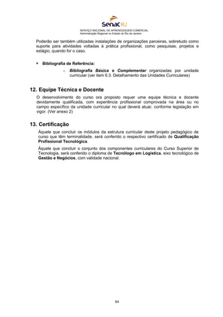 SERVIÇO NACIONAL DE APRENDIZAGEM COMERCIAL
Administração Regional no Estado do Rio de Janeiro
64
Poderão ser também utilizadas instalações de organizações parceiras, sobretudo como
suporte para atividades voltadas à prática profissional, como pesquisas, projetos e
estágio, quando for o caso.
 Bibliografia de Referência:
o Bibliografia Básica e Complementar organizadas por unidade
curricular (ver item 6.3. Detalhamento das Unidades Curriculares)
12. Equipe Técnica e Docente
O desenvolvimento do curso ora proposto requer uma equipe técnica e docente
devidamente qualificada, com experiência profissional comprovada na área ou no
campo específico da unidade curricular no qual deverá atuar, conforme legislação em
vigor. (Ver anexo 2)
13. Certificação
Àquele que concluir os módulos da estrutura curricular deste projeto pedagógico de
curso que têm terminalidade, será conferido o respectivo certificado de Qualificação
Profissional Tecnológica.
Àquele que concluir o conjunto dos componentes curriculares do Curso Superior de
Tecnologia, será conferido o diploma de Tecnólogo em Logística, eixo tecnológico de
Gestão e Negócios, com validade nacional.
 