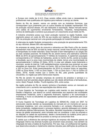 SERVIÇO NACIONAL DE APRENDIZAGEM COMERCIAL
Administração Regional no Estado do Rio de Janeiro
7
e Europa com média de 4~4,2). Esse cenário reflete ainda mais a necessidade de
profissionais mais qualificados em logística para melhorar o serviço ao cliente.
Dentro do Rio de Janeiro, vemos um cenário com as Indústrias Químicas, que
correspondem (que juntamente com os outros Estados do Sudeste) representam 70%
da produção nacional desses, 8% são dedicados à exportação. Nesse mercado temos
uma cadeia de suprimentos envolvendo fornecedores, indústrias, transportadoras,
centros de distribuição e comércio que possuem um crescimento anual médio de 5%.
A indústria cimenteira possui sua maior produção nacional na região Sudeste, esse
segmento possui um custo de 30% da sua receita com logística. O Sudeste consome
54% da produção nacional com uma grande participação do modal ferroviário.
A siderurgia da região Sudeste corresponde a uma produção de aproximadamente 70%
do aço nacional, desses 36% são exportados.
As empresas de varejo, bens de consumo e alimentos em São Paulo e Rio de Janeiro
representam mais de 50% do total do varejo nacional, aonde mais de 90% da produção
é transportada via modal rodoviário. Esse mercado é bem heterogêneo e as cargas são
as mais variadas possíveis. No Estado Rio de Janeiro temos uma estimativa conforme
IBGE de 2018, de aproximadamente 17 milhões de moradores. A capital tem população
correspondente a 6,7 milhões de habitantes, aonde no Centro do Rio, aonde se localiza
a faculdade, que é a zona mais movimentada da cidade, temos uma movimentação de
aproximadamente 3 milhões (O Globo, 2015). A crise vem afetado muito fortemente o
município, aonde do total de 1.445 estabelecimentos comerciais que encerram as suas
atividades em dezembro, 250 foram no Centro, 550 na Zona Norte, 425 na Zona Oeste
e 220 na Zona Sul. Entre janeiro/dezembro de 2018 os números foram os seguintes:
3.950 na Zona Norte, 3.150 na Zona Oeste, 1.724 na Zona Sul e 1.742 no Centro (O
Globo, 2019). Aonde mostra que o Centro do Rio, pela grande quantidade de
circulantes, é a região que sofre menos esse impacto.
No Rio de Janeiro há variadas empresas de comércio de produtos e serviços e a
indústria local tem grandes players globais que vão desde alimentícias a farmacêuticas,
como: Abott, Piraquê, AmBev, Triunfo logística, DHL, entre outras.
Na região portuária do Rio de Janeiro (próxima à faculdade) vemos um mercado em
crescimento com o aumento nas exportações dos últimos anos.
O Curso Superior de Tecnologia em Logística está inserido no eixo tecnológico de
Gestão e Negócios, que abarca os cursos relacionadas aos aspectos das sociedades
empresariais modernas, como o segmento financeiro, logístico e de comunicação e
marketing, e mune os estudantes de capacidades operacionais e gerenciais para atuar
nessas áreas.
O Curso Superior de Tecnologia em Logística do SENAC-RJ, criado em 2007, foi
estruturado visando atender as necessidades do mercado em um momento em que as
empresas brasileiras, com uma economia fechada e um contexto inflacionário e de
baixa competição, negligenciavam o processo logístico, gerando defasagem em relação
às melhores práticas internacionais. Na prática, decisões importantes e estratégicas, no
campo da gestão empresarial, eram tomadas sem se considerar o todo da empresa e
as relações na cadeia de suprimentos, desde o fornecimento da matéria prima para a
indústria até a entrega efetiva do produto ou serviço ao consumidor final.
É sabido que a eficiência dos serviços logísticos da empresa não depende apenas da
integração interna nas diversas funções que envolvem esse processo, mas também da
integração de toda a Cadeia de Suprimentos. Por isso, hoje, um profissional de logística
que desenvolva estudos e implemente sistemas robustos para definições de políticas de
 
