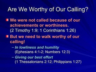 Are We Worthy of Our Calling? We were not called because of our achievements or worthiness.       (2 Timothy 1:9; 1 Corinthians 1:26) But we need to walk worthy of our calling! In lowliness and humility   (Ephesians 4:1-2; Numbers 12:3) Giving our best effort     (1 Thessalonians 2:12; Philippians 1:27) 