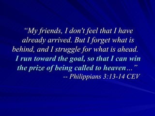 “ My friends, I don't feel that I have already arrived. But I forget what is behind, and I struggle for what is ahead.  I run toward the goal, so that I can win the prize of being called to heaven …”   -- Philippians 3:13-14 CEV 