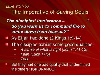 Luke 9:51-56   The Imperative of Saving Souls The disciples’ intolerance  –    “…do you want us to command fire to come down from heaven?” As Elijah had done (2 Kings 1:9-14) The disciples exhibit some good qualities: A sense of what is right (John 1:11-12) Faith (Luke 17:6) Zeal But they had one bad quality that undermined the others: IGNORANCE! 