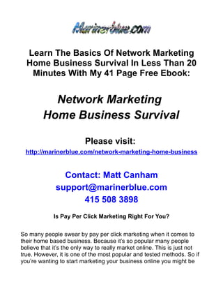 Learn The Basics Of Network Marketing
  Home Business Survival In Less Than 20
   Minutes With My 41 Page Free Ebook:


          Network Marketing
        Home Business Survival

                         Please visit:
  http://marinerblue.com/network-marketing-home-business


                Contact: Matt Canham
              support@marinerblue.com
                    415 508 3898
             Is Pay Per Click Marketing Right For You?


So many people swear by pay per click marketing when it comes to
their home based business. Because it’s so popular many people
believe that it’s the only way to really market online. This is just not
true. However, it is one of the most popular and tested methods. So if
you’re wanting to start marketing your business online you might be
 