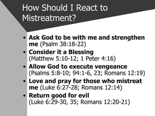 How Should I React to Mistreatment? Ask God to be with me and strengthen me  (Psalm 38:18-22) Consider it a Blessing     (Matthew 5:10-12; 1 Peter 4:16) Allow God to execute vengeance   (Psalms 5:8-10; 94:1-6, 23; Romans 12:19) Love and pray for those who mistreat me  (Luke 6:27-28; Romans 12:14) Return good for evil         (Luke 6:29-30, 35; Romans 12:20-21) 