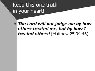 Keep this one truth in your heart! The Lord will not judge me by how others treated me, but by how I treated others!  (Matthew 25:34-46) 