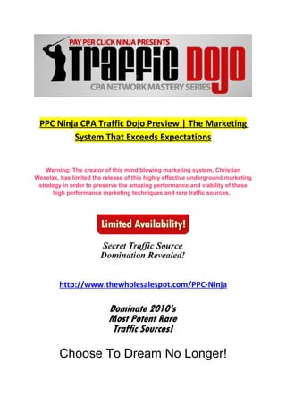 PPC Ninja CPA Traffic Dojo Preview | The Marketing
         System That Exceeds Expectations


    Warning: The creator of this mind blowing marketing system, Christian
Weselak, has limited the release of this highly effective underground marketing
 strategy in order to preserve the amazing performance and viability of these
      high performance marketing techniques and rare traffic sources.




         http://www.thewholesalespot.com/PPC-Ninja




         Choose To Dream No Longer!
 