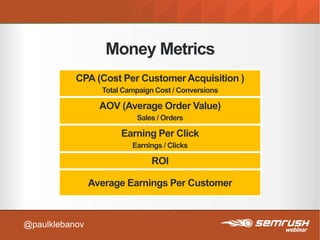 Money Metrics
CPA (Cost Per Customer Acquisition )
Total Campaign Cost / Conversions
AOV (Average Order Value)
Sales / Orders
Earning Per Click
Earnings / Clicks
ROI
Average Earnings Per Customer
@paulklebanov
 