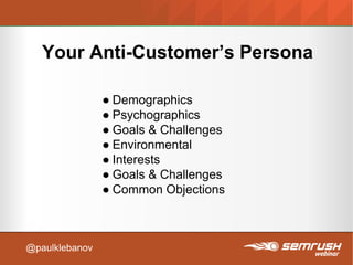 Your Anti-Customer’s Persona
● Demographics
● Psychographics
● Goals & Challenges
● Environmental
● Interests
● Goals & Challenges
● Common Objections
@paulklebanov
 