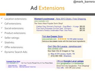 @mark_barrera

                           Ad Extensions
   Location extensions:
   Call extensions:
   Social extensions:
   Product extensions:
   Seller ratings:
   Sitelinks:
   Offer extensions:
   Dynamic Search Ads:
 