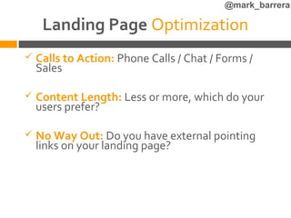 @mark_barrera

     Landing Page Optimization
   Calls to Action: Phone Calls / Chat / Forms /
    Sales

   Content Length: Less or more, which do your
    users prefer?

   No Way Out: Do you have external pointing
    links on your landing page?
 