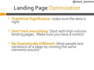 @mark_barrera

     Landing Page Optimization
   Statistical Significance: make sure the data is
    right

   Don’t test everything: Start with high volume
    landing pages. Make sure you have a control.

   Be Dramatically Different: Most people test
    variations of a page by moving the same
    elements around.
 