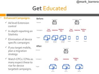 @mark_barrera

                                Get Educated
   Enhanced Campaigns:
       Ad level Extension
        control
       In-depth reporting on
        Sitelinks
       Elimination of device
        specific campaigns
       If you target mobile,
        plan a migration
        strategy
       Watch CPCs / CPAs as
        many expect these to
        rise for device
        targeted campaigns.
 