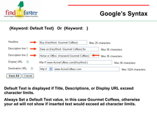 Google’s Syntax {Keyword: Default Text}  Or  {Keyword:  } Default Text is displayed if Title, Descriptions, or Display URL exceed character limits.  Always Set a Default Text value, in this case Gourmet Coffees, otherwise your ad will not show if inserted text would exceed ad character limits. 