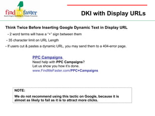 DKI with Display URLs Think Twice Before Inserting Google Dynamic Text in Display URL - 2 word terms will have a “+” sign between them - 35 character limit on URL Length - If users cut & pastes a dynamic URL, you may send them to a 404-error page. NOTE: We do not recommend using this tactic on Google, because it is almost as likely to fail as it is to attract more clicks. PPC Campaigns  Need help with  PPC Campaigns ?  Let us show you how it’s done.  www.FindMeFaster.com/ PPC+Campaigns 