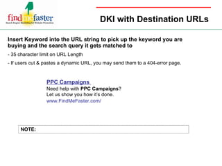 DKI with Destination URLs Insert Keyword into the URL string to pick up the keyword you are buying and the search query it gets matched to - 35 character limit on URL Length - If users cut & pastes a dynamic URL, you may send them to a 404-error page. NOTE: PPC Campaigns  Need help with  PPC Campaigns ?  Let us show you how it’s done.  www.FindMeFaster.com/ 
