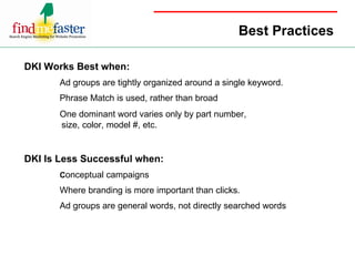 Best Practices DKI Works Best when: Ad groups are tightly organized around a single keyword. Phrase Match is used, rather than broad One dominant word varies only by part number,    size, color, model #, etc.   DKI Is Less Successful when: C onceptual campaigns Where branding is more important than clicks. Ad groups are general words, not directly searched words 