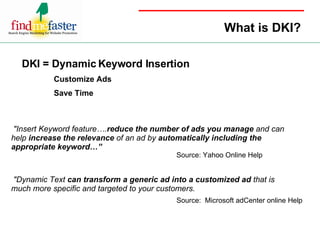 What is DKI? DKI = Dynamic Keyword Insertion   Customize Ads Save Time "Insert Keyword feature…. reduce the number of ads you manage  and can help  increase the relevance  of an ad by  automatically including the appropriate keyword…” "Dynamic Text  can transform a generic ad into a customized ad  that is much more specific and targeted to your customers.   Source: Yahoo Online Help Source:  Microsoft adCenter online Help 