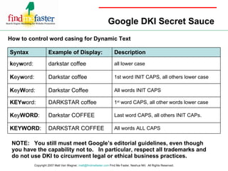 Google DKI Secret Sauce How to control word casing for Dynamic Text NOTE:  You still must meet Google’s editorial guidelines, even though you have the capability not to.  In particular, respect all trademarks and do not use DKI to circumvent legal or ethical business practices. Copyright 2007 Matt Van Wagner,  [email_address]  Find Me Faster, Nashua NH.  All Rights Reserved.  All words ALL CAPS DARKSTAR COFFEE KEYWORD : Last word CAPS, all others INIT CAPs. Darkstar COFFEE K ey WORD : 1 st  word CAPS, all other words lower case DARKSTAR coffee KEYw ord: All words INIT CAPS Darkstar Coffee K ey W ord: 1st word INIT CAPS, all others lower case Darkstar coffee K ey w ord: all lower case darkstar coffee k ey w ord: Description Example of Display: Syntax 