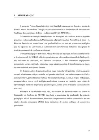 9
1 APRESENTAÇÃO
O presente Projeto Pedagógico tem por finalidade apresentar as diretrizes gerais do
Curso Livre de Bacharel em Teologia, modalidade Presencial e Semipresencial, do Seminário
Teológico da Assembleias de Deus – A Pioneira (SETAD-MACAPÁ).
O Curso visa a formação do(a) Bacharel em Teologia e seu currículo pauta-se segundo
princípios e ideais defendidos pela Mantenedora, a Igreja Evangélica Assembleia de Deus – A
Pioneira. Desta forma, consolida-se com profundidade na corrente de pensamento teológico
que faz oposição ao Calvinismo, o Arminianismo (característica tradicional das igrejas de
tradição pentecostal de confissão arminiana).
O Projeto Pedagógico do Curso Livre de Bacharel em Teologia, modalidades Presencial
e Semipresencial, do SETAD, objetiva principalmente a formação ministerial do Teólogo(a),
não deixando de considerar, sua formação acadêmica, a base humanista, engajamento
comunitário, social, espiritual e intelectual e que seja protagonista de transformação, na busca
de uma sociedade mais justa e fraterna.
Os discentes, além do cumprimento da carga curricular obrigatória e optativa, deverão
cumprir atividades de estágio curricular obrigatório, trabalho de conclusão de curso e atividades
complementares, para obterem o título de Bacharel em Teologia. Assim, o projeto pedagógico,
em consonância com o perfil teológico confessional centra-se no currículo como objeto de
aprendizagem e análises empíricas e epistemológicas, com o apoio do docente facilitador deste
processo.
Reitera-se a flexibilidade desde PPC, no decorrer do desenvolvimento do Curso de
Graduação em Teologia do SETAD, caso haja a necessidade de atualização da proposta
pedagógica inicial. Se assim ocorrer, firma-se o compromisso de revisão e atualização por um
núcleo docente estruturante (NDE) desta instituição de ensino teológico de perspectiva
pentecostal.
 
