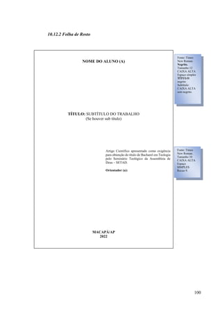 100
10.12.2 Folha de Rosto
NOME DO ALUNO (A)
TÍTULO: SUBTÍTULO DO TRABALHO
(Se houver sub título)
Artigo Científico apresentado como exigência
para obtenção do título de Bacharel em Teologia
pelo Seminário Teológico da Assembleia de
Deus – SETAD.
Orientador (a):
MACAPÁ/AP
2022
Fonte: Times
New Roman.
Negrito.
Tamanho 12
CAIXA ALTA
Espaço simples
TÍTULO:
negrito
Subtítulo:
CAIXA ALTA
sem negrito.
Fonte: Times
New Roman.
Tamanho 10
CAIXA ALTA
Espaço
SIMPLES
Recuo 9.
 