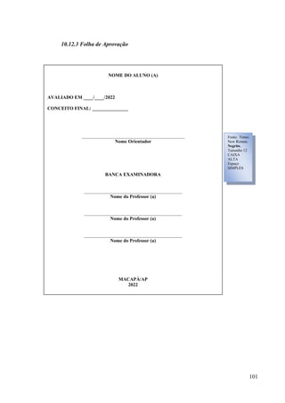 101
10.12.3 Folha de Aprovação
NOME DO ALUNO (A)
AVALIADO EM ____/____/2022
CONCEITO FINAL: _______________
___________________________________________
Nome Orientador
BANCA EXAMINADORA
_________________________________________
Nome do Professor (a)
_________________________________________
Nome do Professor (a)
_________________________________________
Nome do Professor (a)
MACAPÁ/AP
2022
Fonte: Times
New Roman.
Negrito.
Tamanho 12
CAIXA
ALTA
Espaço
SIMPLES
 
