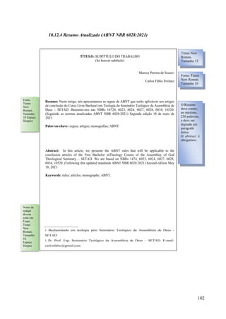 102
10.12.4 Resumo Atualizado (ABNT NBR 6028:2021)
TÍTULO: SUBTÍTULO DO TRABALHO
(Se houver subtítulo)
Marcos Pereira de Souza1
Carlos Fábio Freitas2
Resumo: Neste artigo, nós apresentamos as regras da ABNT que serão aplicáveis aos artigos
de conclusão do Curso Livre Bacharel em Teologia do Seminário Teológico da Assembleia de
Deus – SETAD. Baseamo-nos nas NBRs 14724, 6023, 6024, 6027, 6028, 6034, 10520.
(Seguindo as normas atualizadas ABNT NBR 6028:2021) Segunda edição 18 de maio de
2021.
Palavras-chave: regras; artigos; monografias; ABNT.
Abstract: In this article, we presente the ABNT rules that will be applicable to the
conclusion articles of the Free Bachelor inTheology Course of the Assembley of God
Theological Seminary – SETAD. We are based on NBRs 1474, 6023, 6024, 6027, 6028,
6034, 10520. (Following thw updated standards ABNT NBR 6028:2021) Second edition May
18, 2021.
Keywords: rules; articles; monographs; ABNT.
1 Bacharelando em teologia pelo Seminário Teológico da Assembleia de Deus -
SETAD
2 Pr. Prof. Esp. Seminário Teológico da Assembleia de Deus – SETAD. E-mail:
carlosfabio@gmail.com
TÍTULO: SUBTÍTULO DO TRABALHO
(Se houver subtítulo)
Marcos Pereira de Souza1
Carlos Fábio Freitas2
Resumo: Neste artigo, nós apresentamos as regras da ABNT que serão aplicáveis aos artigos
de conclusão do Curso Livre Bacharel em Teologia do Seminário Teológico da Assembleia de
Deus – SETAD. Baseamo-nos nas NBRs 14724, 6023, 6024, 6027, 6028, 6034, 10520.
(Seguindo as normas atualizadas ABNT NBR 6028:2021) Segunda edição 18 de maio de
2021.
Palavras-chave: regras; artigos; monografias; ABNT.
Abstract: In this article, we presente the ABNT rules that will be applicable to the
conclusion articles of the Free Bachelor inTheology Course of the Assembley of God
Theological Seminary – SETAD. We are based on NBRs 1474, 6023, 6024, 6027, 6028,
6034, 10520. (Following thw updated standards ABNT NBR 6028:2021) Second edition May
18, 2021.
Keywords: rules; articles; monographs; ABNT.
1 Bacharelando em teologia pelo Seminário Teológico da Assembleia de Deus -
SETAD
2 Pr. Prof. Esp. Seminário Teológico da Assembleia de Deus – SETAD. E-mail:
carlosfabio@gmail.com
Times New
Roman.
Tamanho 12
Fonte: Times
New Roman.
Tamanho 10
O Resumo
deve conter,
no máximo,
250 palavras,
e deve ser
digitado em
parágrafo
único.
O abstract é
obrigatório.
Fonte
Times
New
Roman.
Tamanho
10 Espaço
Simples
Notas de
rodapé
devem
estar em
Fonte
Times
New
Roman.
Tamanho
10.
Espaço
Simpes
 