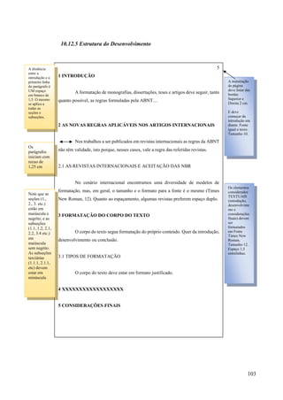 103
10.12.5 Estrutura do Desenvolvimento
5
1 INTRODUÇÃO
A formatação de monografias, dissertações, teses e artigos deve seguir, tanto
quanto possível, as regras formuladas pela ABNT....
2 AS NOVAS REGRAS APLICÁVEIS NOS ARTIGOS INTERNACIONAIS
Nos trabalhos a ser publicados em revistas internacionais as regras da ABNT
não têm validade, isto porque, nesses casos, vale a regra das referidas revistas.
2.1 AS REVISTAS INTERNACIONAIS E ACEITAÇÃO DAS NBR
No cenário internacional encontramos uma diversidade de modelos de
formatação, mas, em geral, o tamanho e o formato para a fonte é o mesmo (Times
New Roman, 12). Quanto ao espaçamento, algumas revistas preferem espaço duplo.
3 FORMATAÇÃO DO CORPO DO TEXTO
O corpo do texto segue formatação do próprio conteúdo. Quer da introdução,
desenvolvimento ou conclusão.
3.1 TIPOS DE FORMATAÇÃO
O corpo do texto deve estar em formato justificado.
4 XXXXXXXXXXXXXXXXXX
5 CONSIDERAÇÕES FINAIS
A numeração
de página
deve listar das
bordas
Superior e
Direita 2 cm.
E deve
começar da
introdução em
diante. Fonte
igual o texto.
Tamanho 10.
Os elementos
considerados
TEXTUAIS
(introdução,
desenvolvime
nto e
considerações
finais) devem
ser
formatados
em Fonte
Times New
Roman,
Tamanho 12.
Espaço 1,5
entrelinhas.
A distância
entre a
introdução e a
primeira linha
do parágrafo é
UM espaço
em branco de
1,5. O mesmo
se aplica a
todas as
seções e
subseções.
Os
parágrafos
iniciam com
recuo de
1,25 cm
Note que as
seções (1.,
2., 3. etc.)
estão em
maiúscula e
negrito; e as
subseções
(1.1, 1.2, 2.1,
2.2, 3.4 etc.)
em
maiúscula
sem negrito.
As subseções
terciárias
(1.1.1, 2.1.1,
etc) devem
estar em
minúscula
 