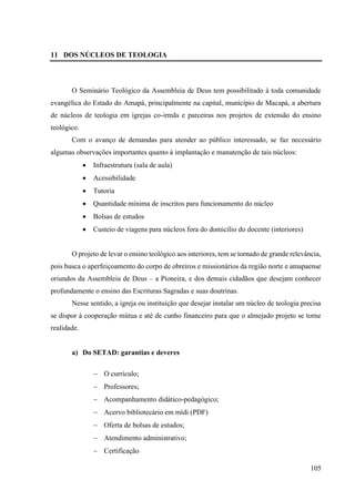 105
11 DOS NÚCLEOS DE TEOLOGIA
O Seminário Teológico da Assembleia de Deus tem possibilitado à toda comunidade
evangélica do Estado do Amapá, principalmente na capital, município de Macapá, a abertura
de núcleos de teologia em igrejas co-irmãs e parceiras nos projetos de extensão do ensino
teológico.
Com o avanço de demandas para atender ao público interessado, se faz necessário
algumas observações importantes quanto à implantação e manutenção de tais núcleos:
• Infraestrutura (sala de aula)
• Acessibilidade
• Tutoria
• Quantidade mínima de inscritos para funcionamento do núcleo
• Bolsas de estudos
• Custeio de viagens para núcleos fora do domicílio do docente (interiores)
O projeto de levar o ensino teológico aos interiores, tem se tornado de grande relevância,
pois busca o aperfeiçoamento do corpo de obreiros e missionários da região norte e amapaense
oriundos da Assembleia de Deus – a Pioneira, e dos demais cidadãos que desejam conhecer
profundamente o ensino das Escrituras Sagradas e suas doutrinas.
Nesse sentido, a igreja ou instituição que desejar instalar um núcleo de teologia precisa
se dispor à cooperação mútua e até de cunho financeiro para que o almejado projeto se torne
realidade.
a) Do SETAD: garantias e deveres
− O currículo;
− Professores;
− Acompanhamento didático-pedagógico;
− Acervo bibliotecário em mídi (PDF)
− Oferta de bolsas de estudos;
− Atendimento administrativo;
− Certificação
 
