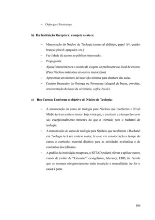 106
− Outorga e Formatura
b) Da Instituição Receptora: compete a esta a:
− Manutenção do Núcleo de Teologia (material didático, papel A4, quadro
branco; pincel; apagador, etc.)
− Facilidade de acesso ao público interessado;
− Propaganda;
− Ajuda financeira para o custeio de viagens de professores ao local de ensino;
(Para Núcleos instalados em outros municípios)
− Apresentar um número de inscrição mínima para abertura das aulas.
− Custeio financeiro da Outorga ou Formatura (aluguel de becas, convites,
ornamentação do local da cerimônia, coffee-break)
c) Dos Cursos: Conforme o objetivo do Núcleo de Teologia:
− A manutenção do curso de teologia para Núcleos que receberem o Nível
Médio terá um custeio menor; haja vista que, o currículo e o tempo do curso
são excepcionalmente menores do que o ofertado para o bacharel de
teologia;
− A manutenção do curso de teologia para Núcleos que receberem o Bacharel
em Teologia terá um custeio maior; leva-se em consideração o tempo do
curso; o currículo; material didático para as atividades avaliativas e de
conteúdos disciplinares.
− A pedido da instituição receptora, o SETAD poderá ofertar e aplicar outros
cursos de caráter de “Extensão”: evangelismo, liderança, EBD, etc. Sendo
que os mesmos obrigatoriamente terão inscrição e mensalidade (se for o
caso) à parte.
 